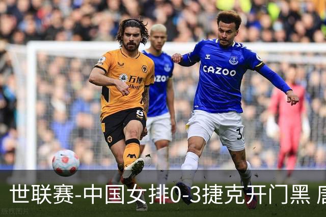 世联赛-中国女排0-3捷克开门黑 唐欣空砍18分吴梦洁伤停